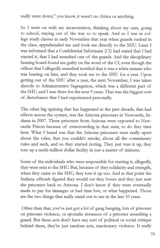 really went down,” you know, it wasn’t no Attica or anything  So 1 went on with my incarceration, thinking about my case, going to school, staying out of the way so to speak. And so I was in col- lege study classes in early November that year when guards rushed in the class, apprehended me and took me dircely to the SHU. Later T was informed that a Confidential Informant (CI) had stated that I had started it, that I had assaulted one of the guards. And the disciplinary hearing board found me guilty on the word of the CI, even though the officer that I allegedly assaulted testified that it was a white inmate who, was beating on him, and they took me to the SHU for a year. Upon getting out of the SHU after a year, the next November, I was taken diectly to Administative Segregation, which was a different part of the SHU, and I was there for the next 9 years. That was the biggest sort of disturbance that T had experienced personally  ‘The other big uprising that has happened in the past decade, that had effects across the system, was the Arizona prisoners in Newcastle, In- diana in 2007. These prisoners from Arizona were exported to New- castle Prison because of overcrowding in that state, to do they time here. What T heard was that the Arizona prisoners were really upset about the rules, that you couldst smoke, about all the commissary rules and such, and so they started rioting, They just tore it up, they tore up a muldi-million dollar faciliy in just a matter of minutes.  Some of the individuals who were responsible for starting it,allegedly, they were sent to the SHU. But, because of they solidarity and strength, when they came to the SHU, they tore it up too. And at that point the Indiana officials figured they would cut they losses and they just sent the prisoners back to Arizona. T don’t know if they were eventually made to pay for damages or had time lost, or what happened. Those are the two things that really stand out to me in the last 10 years.  Other than that, you’ve just got a ot of gang banging, lots of prisoner on prisoner violence, or sporadic instances of a prisoner assaulting guard. But these acts don’t have any sort of political or social critique behind them, theyre just random acts, reactionary violence. It really  79 